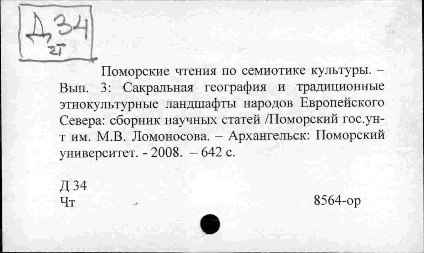 ﻿—зї—L
Поморские чтения по семиотике культуры. -Вып. 3: Сакральная география и традиционные этнокультурные ландшафты народов Европейского Севера: сборник научных статей /Поморский гос.ун-т им. М.В. Ломоносова. - Архангельск: Поморский университет. - 2008. - 642 с.
Д34
Чт
8564-ор